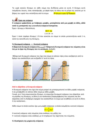 Τα υγρά ασκούν δύναμη σε κάθε σώμα που βυθίζεται μέσα σε αυτά. Η δύναμη αυτή
ονομάζεται άνωση, είναι κατακόρυφη, με φορά προς τα πάνω και το μέτρο της ισούται με το
βάρος του υγρού που εκτοπίζεται από το σώμα A=ρυγρού ή αερίου·g·Vβυθισμένο
5.1 Έργο και ενέργεια
Η ενέργεια εμφανίζεται με διάφορες μορφές, μετατρέπεται από μια μορφή σε άλλη, αλλά
κατά τις μετατροπές της η συνολική ενέργεια διατηρείται.
Έργο = Δύναμη x Μετατόπιση
W=F · Δx
1 J=1 N · m
Έργο 1 Joule παράγει δύναμη 1 Ν που ασκείται σε σώμα το οποίο μετατοπίζεται κατά 1 m,
κατά την κατεύθυνση της δύναμης.
5.2 Δυναμική ενέργεια --- Κινητική ενέργεια
Η βαρυτική δυναμική ενέργεια (Uδυναμική). Η βαρυτική δυναμική ενέργεια του σώματος είναι
ίση με το έργο της δύναμης που το ανύψωσε. Δηλαδή:
U=W=w·h
H βαρυτική δυναμική ενέργεια που έχει ένα σώμα σε κάποιο ύψος είναι ανεξάρτητη από το
δρόμο που ακολούθησε για να βρεθεί σ' αυτό το ύψος
Από τι εξαρτάται η δυναμική ενέργεια
Η δυναμική ενέργεια που έχει ένα σώμα μπορεί να μετασχηματιστεί σε άλλη μορφή ενέργειας
ή να μεταφερθεί σε κάποιο άλλο σώμα με άλλη μορφή.
Γενικά, αν σ' ένα σώμα ασκείται δύναμη, το σώμα έχει δυναμική ενέργεια που εξαρτάται από
το μέγεθος της δύναμης, τη θέση ή την κατάσταση (παραμόρφωση) του σώματος και δεν
εξαρτάται από τη διαδρομή (τροχιά) που ακολούθησε το σώμα για να φθάσει σε αυτή τη θέση
ή την κατάσταση .
Κάθε σώμα το οποίο κινείται έχει μια μορφή ενέργειας η οποία ονομάζεται κινητική ενέργεια
𝛫 =
1
2
𝑚𝜐2
Η κινητική ενέργεια ενός σώματος είναι ανάλογη της μάζας του
Η κινητική ενέργεια είναι ανάλογη με το τετράγωνο της ταχύτητας του σώματος.
5.3 Διατήρηση της μηχανικής ενέργειας
 