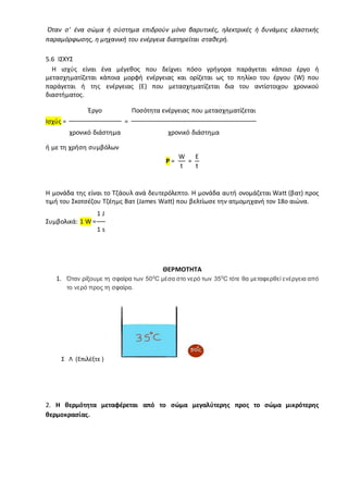 Όταν σ' ένα σώμα ή σύστημα επιδρούν μόνο βαρυτικές, ηλεκτρικές ή δυνάμεις ελαστικής
παραμόρφωσης, η μηχανική του ενέργεια διατηρείται σταθερή.
5.6 ΙΣΧΥΣ
Η ισχύς είναι ένα μέγεθος που δείχνει πόσο γρήγορα παράγεται κάποιο έργο ή
μετασχηματίζεται κάποια μορφή ενέργειας και ορίζεται ως το πηλίκο του έργου (W) που
παράγεται ή της ενέργειας (E) που μετασχηματίζεται δια του αντίστοιχου χρονικού
διαστήματος.
Ισχύς =
Έργο
=
Ποσότητα ενέργειας που μετασχηματίζεται
χρονικό διάστημα χρονικό διάστημα
ή με τη χρήση συμβόλων
P =
W
=
E
t t
Η μονάδα της είναι το Τζάουλ ανά δευτερόλεπτο. Η μονάδα αυτή ονομάζεται Watt (βατ) προς
τιμή του Σκοτσέζου Τζέημς Βατ (James Watt) που βελτίωσε την ατμομηχανή τον 18ο αιώνα.
Συμβολικά: 1 W =
1 J
1 s
ΘΕΡΜΟΤΗΤΑ
1. Όταν ρίξουμε τη σφαίρα των 500
C μέσα στο νερό των 350
C τότε θα μεταφερθεί ενέργεια από
το νερό προς τη σφαίρα.
Σ Λ (Επιλέξτε )
2. Η θερμότητα μεταφέρεται από το σώμα μεγαλύτερης προς το σώμα μικρότερης
θερμοκρασίας.
 