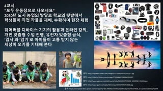 4교시
"모두 운동장으로 나오세요”
2030년 도시 농업의 발달로 학교의 텃밭에서
학생들이 직접 작물을 재배, 수확하며 현장 체험
웨어러블 디바이스 기기의 활용과 온라인 강의,
개인 맞춤형 수업 진행, 유전자 맞춤형 급식,
'입시'와 '암기'로 아이들이 고통 받지 않는
세상이 오기를 기대해 본다
출처: http://www.gp21.com/pds/301/news/2014072492518[0].jpg
출처: http://www.ygnews.net/old/new/article/20140417191812_6949298_194104.jpg
출처: http://cfile5.uf.tistory.com/image/270E3840532B004F029927
출처: http://imgnews.naver.com/image/022/2006/05/05/0512-2.jpg
출처: https://encrypted-tbn3.gstatic.com/images?q=tbn:ANd9GcTx4i4eUjVjbdVb3LjEhcZFXnEYXOB_ocTuZtyhL5Ql66Og-HZbhA
 