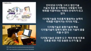 인터넷과 디지털 그리고 첨단기술
기술의 힘을 잘 이해하는 사람들이 이런
변화를 이끌어내는 미래의 안내자가 되고
있다
디지털기술을 자유롭게 활용하는 능력이
미래를 이끌어가는 리더의 자질...
디지털기술은 융합기술의 핵심
디지털기술이 접목이 돼야 모든 기술이 꽃을
피울 수 있다
디지털기술은 유용한 도구. 책의 탄생 이후로
인류를 위한 가장 유용한 도구가 될 것
출처 : https://www.flickr.com/photos/nycmedialab/15845686606
출처 :https://www.flickr.com/photos/frauleinschiller/5505330485
 