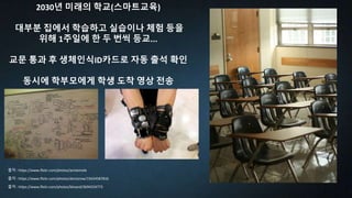 2030년 미래의 학교(스마트교육)
대부분 집에서 학습하고 실습이나 체험 등을
위해 1주일에 한 두 번씩 등교...
교문 통과 후 생체인식ID카드로 자동 출석 확인
동시에 학부모에게 학생 도착 영상 전송
출처 : https://www.flickr.com/photos/bhoard/3694254773
출처 : https://www.flickr.com/photos/doctorow/15634587816
출처 : https://www.flickr.com/photos/anniemole
 