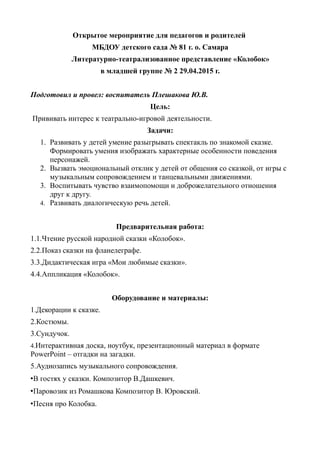 Открытое мероприятие для педагогов и родителей
МБДОУ детского сада № 81 г. о. Самара
Литературно-театрализованное представление «Колобок»
в младшей группе № 2 29.04.2015 г.
Подготовил и провел: воспитатель Плешакова Ю.В.
Цель:
Прививать интерес к театрально-игровой деятельности.
Задачи:
1. Развивать у детей умение разыгрывать спектакль по знакомой сказке.
Формировать умения изображать характерные особенности поведения
персонажей.
2. Вызвать эмоциональный отклик у детей от общения со сказкой, от игры с
музыкальным сопровождением и танцевальными движениями.
3. Воспитывать чувство взаимопомощи и доброжелательного отношения
друг к другу.
4. Развивать диалогическую речь детей.
Предварительная работа:
1.1.Чтение русской народной сказки «Колобок».
2.2.Показ сказки на фланелеграфе.
3.3.Дидактическая игра «Мои любимые сказки».
4.4.Аппликация «Колобок».
Оборудование и материалы:
1.Декорации к сказке.
2.Костюмы.
3.Сундучок.
4.Интерактивная доска, ноутбук, презентационный материал в формате
PowerPoint – отгадки на загадки.
5.Аудиозапись музыкального сопровождения.
•В гостях у сказки. Композитор В.Дашкевич.
•Паровозик из Ромашкова Композитор В. Юровский.
•Песня про Колобка.
 