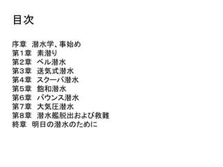目次
序章 潜水学、事始め
第１章 素潜り
第２章 ベル潜水
第３章 送気式潜水
第４章 スクーバ潜水
第５章 飽和潜水
第６章 バウンス潜水
第７章 大気圧潜水
第８章 潜水艦脱出および救難
終章 明日の潜水のために
 