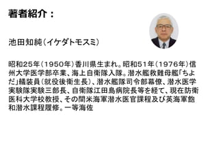 著者紹介：
池田知純（イケダトモスミ）
昭和２５年（１９５０年）香川県生まれ。昭和５１年（１９７６年）信
州大学医学部卒業、海上自衛隊入隊。潜水艦救難母艦「ちよ
だ」艤装員（就役後衛生長）、潜水艦隊司令部幕僚、潜水医学
実験隊実験三部長、自衛隊江田島病院長等を経て、現在防衛
医科大学校教授、その間米海軍潜水医官課程及び英海軍飽
和潜水課程履修。一等海佐
 