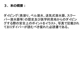 ３．本の概要：
ダイビング（素潜り、ベル潜水、送気式潜水器、スクー
バー潜水器等）の歴史及び医学的見地からのダイビン
グする際の安全上のポイントをイラスト、写真で記載され
ておりダイバーが読むべき優れた必読書である。
 