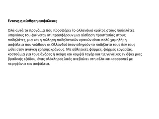 Εντονη η αίσθηση ασφάλειας
Ολα αυτά τα προνόμια που προσφέρει το ολλανδικό κράτος στους ποδηλάτες
υπηκόους του φαίνεται ότι προσφέρουν μια αίσθηση προστασίας στους
ποδηλάτες, μια και η πώληση ποδηλατικών κρανών είναι πολύ χαμηλή: η
ασφάλεια που νιώθουν οι Ολλανδοί όταν οδηγούν το ποδήλατό τους δεν τους
ωθεί στην ανάγκη χρήσης κράνους. Με αθλητικές φόρμες, φόρμες εργασίας,
κοστούμια για τους άνδρες ή ακόμη και κομψά ταγέρ για τις γυναίκες εν όψει μιας
βραδινής εξόδου, ένας ολόκληρος λαός ανεβαίνει στη σέλα και ισορροπεί με
περηφάνια και ασφάλεια.
 