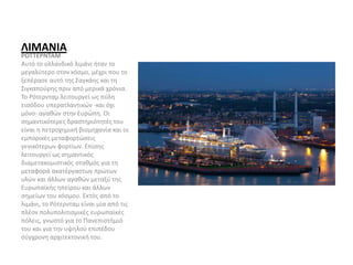 ΛΙΜΑΝΙΑ
ΡΟΤΤΕΡΝΤΑΜ
Αυτό το ολλανδικό λιμάνι ήταν το
μεγαλύτερο στον κόσμο, μέχρι που το
ξεπέρασε αυτό της Σαγκάης και τη
Σιγκαπούρης πριν από μερικά χρόνια.
Το Ρότερνταμ λειτουργεί ως πύλη
εισόδου υπερατλαντικών -και όχι
μόνο- αγαθών στην Ευρώπη. Οι
σημαντικότερες δραστηριότητές του
είναι η πετροχημική βιομηχανία και οι
εμπορικές μεταφορτώσεις
γενικότερων φορτίων. Επίσης
λειτουργεί ως σημαντικός
διαμετακομιστικός σταθμός για τη
μεταφορά ακατέργαστων πρώτων
υλών και άλλων αγαθών μεταξύ της
Ευρωπαϊκής ηπείρου και άλλων
σημείων του κόσμου. Εκτός από το
λιμάνι, το Ρότερνταμ είναι μία από τις
πλέον πολυπολιτισμικές ευρωπαϊκές
πόλεις, γνωστό για το Πανεπιστήμιό
του και για την υψηλού επιπέδου
σύγχρονη αρχιτεκτονική του.
 