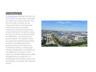 ΑΜΣΤΕΡΝΤΑΜ
Το Άμστερνταμ ιδρύθηκε στα τέλη του
12ου αιώνα ως μικρό αλιευτικό χωριό
στις όχθες του ποταμού Άμστελ, από
όπου και πήρε το όνομά του και
σήμερα αποτελεί το οικονομικό και
πολιτιστικό κέντρο της χώρας.
Η πόλη έχει ένα από τα μεγαλύτερα
ιστορικά κέντρα στην Ευρώπη, κυρίως
από τον 17ο αιώνα, την Χρυσή Εποχή
της Ολλανδίας, της οποίας ήταν το
εστιακό σημείο. Την περίοδο εκείνη,
μια σειρά από ομόκεντρα ημικυκλικά
κανάλια, τα περίφημα grachten,
χτίστηκαν γύρω από το κέντρο της
παλαιότερης πόλης, τα οποία μέχρι
σήμερα προσδιορίζουν τη διάταξη και
την εμφάνισή του κέντρου. Κατά
μήκος των καναλιών βρίσκονται πολλά
όμορφα σπίτια και αρχοντικά. Τα
περισσότερα κατοικούνται, άλλα είναι
πια γραφεία, και μερικά είναι δημόσια
κτήρια.
 