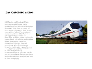 ΣΙΔΗΡΟΔΡΟΜΙΚΟ ΔΙΚΤΥΟ
Η Ολλανδία διαθέτει ένα πλήρες
σύστημα μετακινήσεων. Για τις
μετακινήσεις από πόλη σε πόλη το πιο
δημοφιλές μέσο είναι το τρένο, με
πολύ συχνά δρομολόγια προς όλες τις
κατευθύνσεις. Επίσης, συχνά τρένα
ενώνουν κεντρικές πόλεις της
Ολλανδίας με άλλες πόλεις γειτονικών
χωρών. Εντός των πόλεων υπάρχει ένα
εξίσου οργανωμένο σύστημα
μετακινήσεων (μετρό, τραμ και
λεωφορεία). Ενώ το παλαιότερο
σύστημα μετακινήσεων λειτουργούσε
με εισιτήρια, πρόσφατα
αντικαταστάθηκε με σύστημα καρτών
που λειτουργούν με check in και check
out κατά την είσοδο και την έξοδο από
το μέσο μεταφοράς.
 