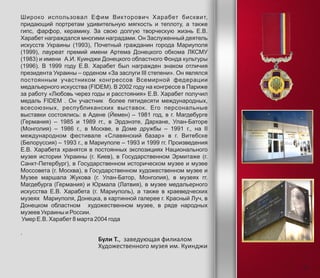 Широко использовал Ефим Викторович Харабет бисквит,
придающий портретам удивительную мягкость и теплоту, а также
гипс, фарфор, керамику. За свою долгую творческую жизнь Е.В.
Харабет награждался многими наградами. Он Заслуженный деятель
искусств Украины (1993), Почетный гражданин города Мариуполя
(1999), лауреат премий имени Артема Донецкого обкома ЛКСМУ
(1983) и имени А.И. Куинджи Донецкого областного Фонда культуры
(1996). В 1999 году Е.В. Харабет был награжден знаком отличия
президента Украины – орденом «За заслуги III степени». Он являлся
постоянным участником конгрессов Всемирной федерации
медальерного искусства (FIDEM). В 2002 году на конгрессе в Париже
за работу «Любовь через годы и расстояния» Е.В. Харабет получил
медаль FIDEM . Он участник более пятидесяти международных,
всесоюзных, республиканских выставок. Его персональные
выставки состоялись: в Адене (Йемен) – 1981 год, в г. Магдебурге
(Германия) – 1985 и 1989 гг., в Эрдэнэте, Дархане, Улан-Баторе
(Монголия) – 1986 г., в Москве, в Доме дружбы – 1991 г., на II
международном фестивале «Славянский базар» в г. Витебске
(Белоруссия) – 1993 г., в Мариуполе – 1993 и 1999 гг. Произведения
Е.В. Харабета хранятся в постоянных экспозициях Национального
музея истории Украины (г. Киев), в Государственном Эрмитаже (г.
Санкт-Петербург), в Государственном историческом музее и музее
Моссовета (г. Москва), в Государственном художественном музее и
Музее маршала Жукова (г. Улан-Батор, Монголия), в музеях гг.
Магдебурга (Германия) и Юрмала (Латвия), в музее медальерного
искусства Е.В. Харабета (г. Мариуполь), а также в краеведческих
музеях Мариуполя, Донецка, в картинной галерее г. Красный Луч, в
Донецком областном художественном музее, в ряде народных
музеев Украины и России.
Умер Е.В. Харабет 8 марта 2004 года
.
Були Т., заведующая филиалом
Художественного музея им. Куинджи
11
 