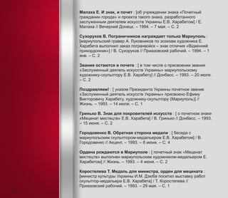 Малаха Е. И знак, и почет : [об учреждении знака «Почетный
гражданин города» и проекта такого знака, разработанного
заслуженным деятелем искусств Украины Е.В. Харабетом] / Е.
Малаха // Вечерний Донецк. – 1994. – 7 мая. – С. 2
Сухоруков В. Пограничников награждает только Мариуполь :
[мариупольский гравер А. Луковников по эскизам художника Е.
Харабета выполнил заказ погранвойск – знак отличия «Відмінний
прикордонник»] / В. Сухоруков // Приазовский рабочий. – 1994. – 1
янв. – С. 2
Звания остаются в почете : [ в том числе о присвоении звания
«Заслуженный деятель искусств Украины» мариупольскому
художнику-скульптору Е.В. Харабету] // Донбасс. – 1993. – 20 июля.
– С. 2
Поздравляем! : [ указом Президента Украины почетное звание
«Заслуженный деятель искусств Украины» присвоено Ефиму
Викторовичу Харабету, художнику-скульптору (Мариуполь)] //
Жизнь. – 1993. – 14 июля. – С. 1
Гринько В. Знак для покровителей искусств : [ о почетном знаке
«Меценат мистецтв» Е.В. Харабета] / В. Гринько // Донбасс. – 1993.
– 15 июня. – С. 2
Городовенко В. Обратная сторона медали : [ беседа с
мариупольским скульптором-медальером Е.В. Харабетом] / В.
Городовенко // Акцент. – 1993. – 8 июня. – С. 4
Ордена рождаются в Мариуполе : [ почетный знак «Меценат
мистецтв» выполнен мариупольским художником-медальером Е.
Харабетом] // Жизнь. – 1993. – 4 июня. – С. 2
Коростелева Т. Медаль для министра, орден для мецената :
[министр культуры Украины И.М. Дзюба посетил выставку работ
скульптор-медальера Е.В. Харабета] / Т. Коростелева //
Приазовский рабочий. – 1993. – 29 мая. – С. 1
22
 