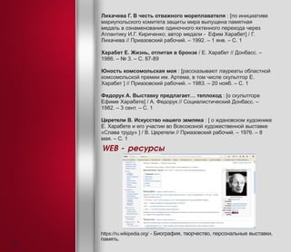 Лихачева Г. В честь отважного мореплавателя : [по инициативе
мариупольского комитета защиты мира выпущена памятная
медаль в ознаменование одиночного яхтенного перехода через
Атлантику И.Г. Кириченко; автор медали - Ефим Харабет] / Г.
Лихачева // Приазовский рабочий. – 1992. – 1 янв. – С. 1
Харабет Е. Жизнь, отлитая в бронзе / Е. Харабет // Донбасс. –
1986. – № 3. – С. 87-89
Юность комсомольская моя : [рассказывают лауреаты областной
комсомольской премии им. Артема, в том числе скульптор Е.
Харабет ] // Приазовский рабочий. – 1983. – 20 нояб. – С. 1
Федорук А. Выставку предлагает… теплоход : [о скульпторе
Ефиме Харабете] / А. Федорук // Социалистический Донбасс. –
1982. – 3 сент. – С. 1
Церетели В. Искусство нашего земляка : [ о ждановском художнике
Е. Харабете и его участии во Всесоюзной художественной выставке
«Слава труду» ] / В. Церетели // Приазовский рабочий. – 1976. – 8
мая. – С. 1
WEB - ресурсы
https://ru.wikipedia.org/ - Биография, творчество, персональные выставки,
память.
24
 