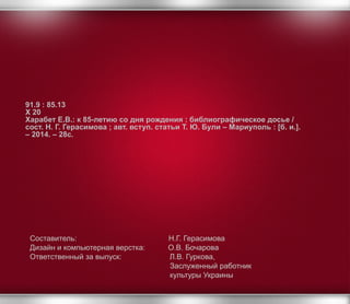 Составитель: Н.Г. Герасимова
Дизайн и компьютерная верстка: О.В. Бочарова
Ответственный за выпуск: Л.В. Гуркова,
Заслуженный работник
культуры Украины
91.9 : 85.13
Х 20
Харабет Е.В.: к 85-летию со дня рождения : библиографическое досье /
сост. Н. Г. Герасимова ; авт. вступ. статьи Т. Ю. Були – Мариуполь : [б. и.].
– 2014. – 28с.
 