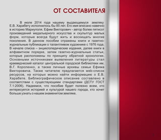 В июле 2014 года нашему выдающемуся земляку
Е.В. Харабету исполнилось бы 85 лет. Его имя вписано навечно
в историю Мариуполя. Ефим Викторович - автор более пятисот
произведений медальерного искусства и скульптур малых
форм, которые всегда будут жить и восхищать многие
поколения. В данном пособии отражены книги и газетно-
журнальные публикации о талантливом художнике с 1976 года.
В начале списка – энциклопедические издания, далее книги в
алфавитном порядке, затем газетно-журнальные статьи,
которые расположены по принципу обратной хронологии.
Основными источниками выявления литературы стал
краеведческий каталог центральной городской библиотеки им.
В.Г. Короленко, а также личные архивы семьи Ефима
Викторовича. Также читателю предлагается web-список
ресурсов, на которых можно найти информацию о Е.В.
Харабете. Библиографическое описание составлено в
соответствии с существующими стандартами (ДСТУ ГОСТ
7.1:2006). Надеемся, что пособие будет полезно всем, кто
интересуется историей и культурой нашего города, кто хочет
больше узнать о нашем знаменитом земляке.
ОТ СОСТАВИТЕЛЯ
3
 