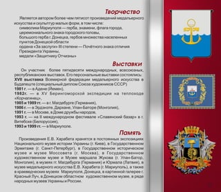 Творчество
Является автором более чем пятисот произведений медальерного
искусства и скульптур малых форм, в том числе:
символики Мариуполя — герба, знамени, флага города,
церемониального знака городского головы,
большого герба г. Донецка, гербов множества населенных
пунктов Донецкой области
ордена «За заслуги» III степени — Почётного знака отличия
Президента Украины,
медали «Защитнику Отчизны»
Выставки
Он участник более пятидесяти международных, всесоюзных,
республиканских выставок. Его персональные выставки состоялись:
XVII выставка Всемирной федерации медальерного искусства в
Будапеште (специальный диплом Союза художников СССР)
1981 г. — в Адене (Йемен),
1982г. — в XV Берингоморской экспедиции на теплоходе
«Корчагинец»,
1985 и 1989 гг. — в г. Магдебурге (Германия),
1986 г. — в Эрдэнэте, Дархане, Улан-Баторе (Монголия),
1991 г. — в Москве, в Доме дружбы народов,
1993 г. — на II международном фестивале «Славянский базар» в г.
Витебске (Белоруссия),
1993 и 1999 гг. — в Мариуполе.
Память
Произведения Е.В. Харабета хранятся в постоянных экспозициях
Национального музея истории Украины (г. Киев), в Государственном
Эрмитаже (г. Санкт-Петербург), в Государственном историческом
музее и музее Моссовета (г. Москва), в Государственном
художественном музее и Музее маршала Жукова (г. Улан-Батор,
Монголия), в музеях гг. Магдебурга (Германия) и Юрмала (Латвия), в
музее медальерного искусства Е.В. Харабета (г. Мариуполь), а также
в краеведческих музеях Мариуполя, Донецка, в картинной галерее г.
Красный Луч, в Донецком областном художественном музее, в ряде
народных музеев Украины и России.
5
 