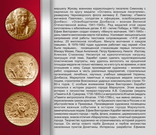 маршалу Жукову, военному корреспонденту писателю Симонову с
надписью по кругу медали: «Остаюсь военным писателем»,
разведчику Черноморского флота мичману Е. Павлову: «Памяти
мичмана Павлова», солдатам и офицерам, освобождавшим
Донбасс: «Освободителям Донбасса – воинам Великой
Отечественной войны 1941-1945». Ряд медалей этой серии
изготовлены к юбилейным датам. К 40 - летию Победы, в 1985 году,
Ефим Викторович создал плакету «Минута молчания. 1941-1945» -
дань памяти миллионам жертв той войны. Усиливает эмоциональное
напряжение этой работы текстовое сопровождение: «1418 дней
войны. 20 миллионов погибших. Минута молчания о каждом
павшем». В 1976-1982 годах художник работает над серией «Они
были первыми», посвященной стахановцам первых пятилеток:
Макару Мазаю, Паше Ангелиной, Петру Кривоносу, Никите Изотову,
Алексею Стаханову. Несмотря на идеологическую нагрузку,
присущую этой теме, Харабет сумел сделать одухотворенными
пластические портреты, ему удалось воплотить на крошечной
площади медали не только человека, но и его суть во времени, и свое
отношение к нему. Среди произведений художника – множество
работ, созданных в честь различных предприятий, строительных
организаций, лечебных, научных, учебных заведений Украины,
Донбасса, Мариуполя памятные и наградные медали знатным
людям, строителям Всесоюзных ударных комсомольских строек 70-
80-х годов. С особым вниманием Ефим Викторович Харабет
относился к истории родного города Мариуполя. Этим вызван
интерес к личностям генерал-поручика А.В. Суворова (медаль
«Памяти А.В. Суворова. 1730-1800») и митрополита Игнатия (медаль
«Памяти митрополита Игнатия. 1740-1786»), чьи имена связаны с
переселением греков-христиан из Крымского ханства в Россию и их
обустройством в Приазовье. Произведения художника посвящены
многим важным событиям в истории города Мариуполя,
замечательным людям. Ефим Викторович Харабет является автором
символики нашего города – герба, флага, знамени, церемониального
знака мэра, знаков отличия «Мариуполец года», почетный гражданин
города. Творчество художника не ограничивалась историей родного
города. Он автор нового герба Донецка и гербов множества
населенных пунктов Донетчины. Интересны разработки Ефимом
8
 