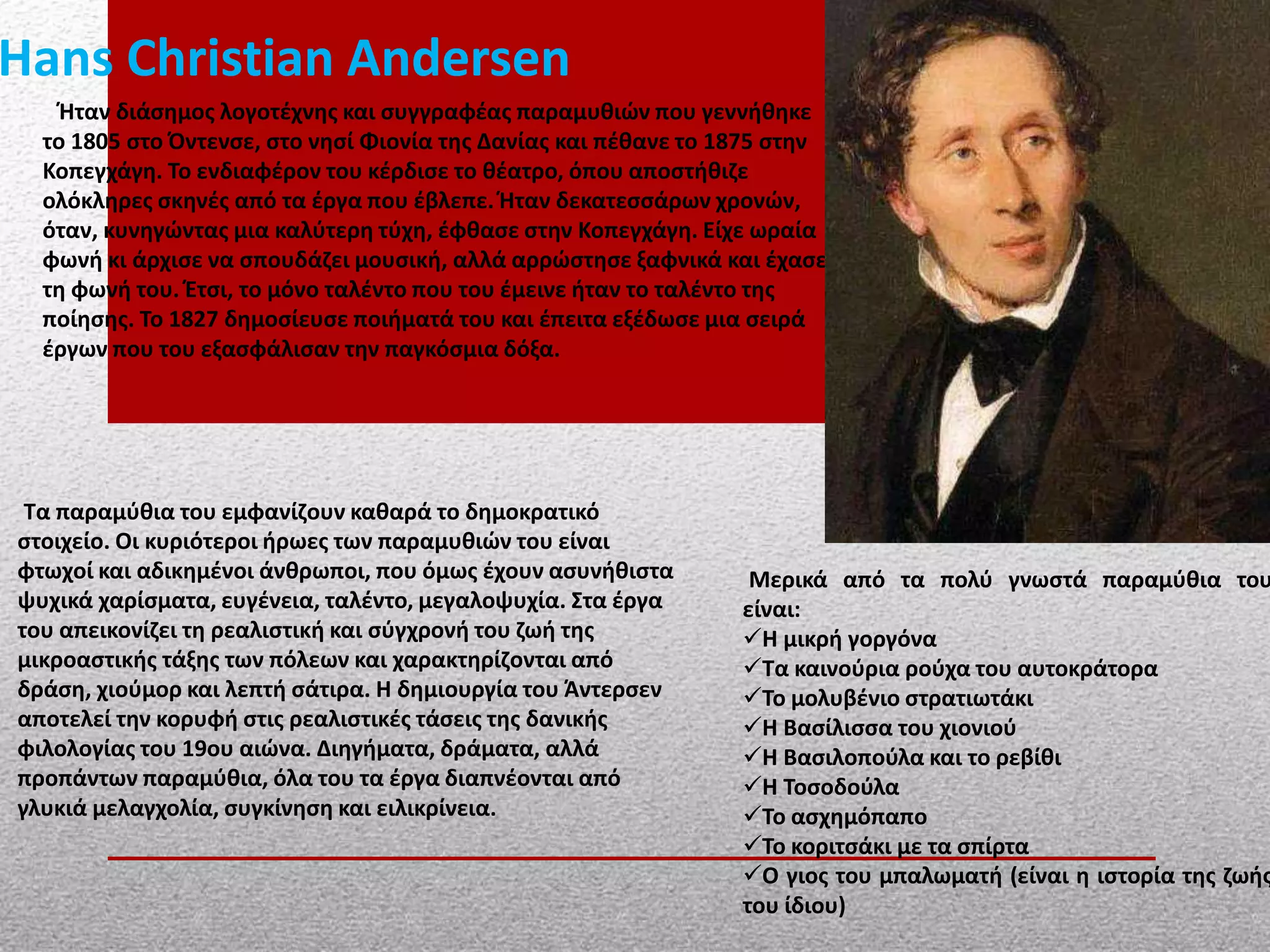 Hans Christian Andersen
Ήταν διάσημος λογοτέχνης και συγγραφέας παραμυθιών που γεννήθηκε
το 1805 στο Όντενσε, στο νησί Φιονία της Δανίας και πέθανε το 1875 στην
Κοπεγχάγη. Το ενδιαφέρον του κέρδισε το θέατρο, όπου αποστήθιζε
ολόκληρες σκηνές από τα έργα που έβλεπε. Ήταν δεκατεσσάρων χρονών,
όταν, κυνηγώντας μια καλύτερη τύχη, έφθασε στην Κοπεγχάγη. Είχε ωραία
φωνή κι άρχισε να σπουδάζει μουσική, αλλά αρρώστησε ξαφνικά και έχασε
τη φωνή του. Έτσι, το μόνο ταλέντο που του έμεινε ήταν το ταλέντο της
ποίησης. Το 1827 δημοσίευσε ποιήματά του και έπειτα εξέδωσε μια σειρά
έργων που του εξασφάλισαν την παγκόσμια δόξα.
Τα παραμύθια του εμφανίζουν καθαρά το δημοκρατικό
στοιχείο. Οι κυριότεροι ήρωες των παραμυθιών του είναι
φτωχοί και αδικημένοι άνθρωποι, που όμως έχουν ασυνήθιστα
ψυχικά χαρίσματα, ευγένεια, ταλέντο, μεγαλοψυχία. Στα έργα
του απεικονίζει τη ρεαλιστική και σύγχρονή του ζωή της
μικροαστικής τάξης των πόλεων και χαρακτηρίζονται από
δράση, χιούμορ και λεπτή σάτιρα. Η δημιουργία του Άντερσεν
αποτελεί την κορυφή στις ρεαλιστικές τάσεις της δανικής
φιλολογίας του 19ου αιώνα. Διηγήματα, δράματα, αλλά
προπάντων παραμύθια, όλα του τα έργα διαπνέονται από
γλυκιά μελαγχολία, συγκίνηση και ειλικρίνεια.
Μερικά από τα πολύ γνωστά παραμύθια του
είναι:
Η μικρή γοργόνα
Τα καινούρια ρούχα του αυτοκράτορα
Το μολυβένιο στρατιωτάκι
Η Βασίλισσα του χιονιού
Η Βασιλοπούλα και το ρεβίθι
Η Τοσοδούλα
Το ασχημόπαπο
Το κοριτσάκι με τα σπίρτα
Ο γιος του μπαλωματή (είναι η ιστορία της ζωής
του ίδιου)
 