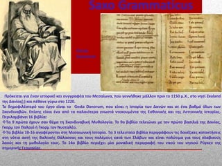 Saxo Grammaticus
Πρόκειται για έναν ιστορικό και συγγραφέα του Μεσαίωνα, που γεννήθηκε μάλλον πριν το 1150 μ.Χ., στο νησί Zealand
της Δανίας(;) και πέθανε γύρω στο 1220.
Το δημοφιλέστερό του έργο είναι το Gesta Danorum, που είναι η Ιστορία των Δανών και σε ένα βαθμό όλων των
Σκανδιναβών. Επίσης είναι ένα από τα παλαιότερα γνωστά ντοκουμέντα της Εσθονικής και της Λεττονικής Ιστορίας.
Περιλαμβάνει 16 βιβλία:
Τα 9 πρώτα έχουν σαν θέμα τη Σκανδιναβική Μυθολογία. Το 9ο βιβλίο τελειώνει με τον πρώτο βασιλιά της Δανίας,
Γκορμ τον Παλαιό ή Γκορμ τον Νυσταλέο.
Τα βιβλία 10-16 αναφέρονται στη Μεσαιωνική Ιστορία. Τα 3 τελευταία βιβλία περιγράφουν τις δανέζικες κατακτήσεις
στη νότια ακτή της Βαλτικής Θάλασσας και τους πολέμους κατά των Σλάβων και είναι πολύτιμα για τους σλαβικούς
λαούς και τη μυθολογία τους. Το 14ο βιβλίο περιέχει μία μοναδική περιγραφή του ναού του νησιού Ρύγκεν της
σημερινής Γερμανίας.
Gesta
Danorum
 