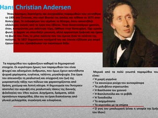 Hans Christian Andersen
Ήταν διάσημος λογοτέχνης και συγγραφέας παραμυθιών που γεννήθηκε
το 1805 στο Όντενσε, στο νησί Φιονία της Δανίας και πέθανε το 1875 στην
Κοπεγχάγη. Το ενδιαφέρον του κέρδισε το θέατρο, όπου αποστήθιζε
ολόκληρες σκηνές από τα έργα που έβλεπε. Ήταν δεκατεσσάρων χρονών,
όταν, κυνηγώντας μια καλύτερη τύχη, έφθασε στην Κοπεγχάγη. Είχε ωραία
φωνή κι άρχισε να σπουδάζει μουσική, αλλά αρρώστησε ξαφνικά και έχασε
τη φωνή του. Έτσι, το μόνο ταλέντο που του έμεινε ήταν το ταλέντο της
ποίησης. Το 1827 δημοσίευσε ποιήματά του και έπειτα εξέδωσε μια σειρά
έργων που του εξασφάλισαν την παγκόσμια δόξα.
Τα παραμύθια του εμφανίζουν καθαρά το δημοκρατικό
στοιχείο. Οι κυριότεροι ήρωες των παραμυθιών του είναι
φτωχοί και αδικημένοι άνθρωποι, που όμως έχουν ασυνήθιστα
ψυχικά χαρίσματα, ευγένεια, ταλέντο, μεγαλοψυχία. Στα έργα
του απεικονίζει τη ρεαλιστική και σύγχρονή του ζωή της
μικροαστικής τάξης των πόλεων και χαρακτηρίζονται από
δράση, χιούμορ και λεπτή σάτιρα. Η δημιουργία του Άντερσεν
αποτελεί την κορυφή στις ρεαλιστικές τάσεις της δανικής
φιλολογίας του 19ου αιώνα. Διηγήματα, δράματα, αλλά
προπάντων παραμύθια, όλα του τα έργα διαπνέονται από
γλυκιά μελαγχολία, συγκίνηση και ειλικρίνεια.
Μερικά από τα πολύ γνωστά παραμύθια του
είναι:
Η μικρή γοργόνα
Τα καινούρια ρούχα του αυτοκράτορα
Το μολυβένιο στρατιωτάκι
Η Βασίλισσα του χιονιού
Η Βασιλοπούλα και το ρεβίθι
Η Τοσοδούλα
Το ασχημόπαπο
Το κοριτσάκι με τα σπίρτα
Ο γιος του μπαλωματή (είναι η ιστορία της ζωής
του ίδιου)
 
