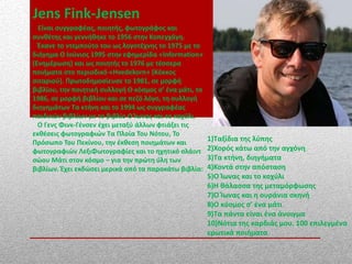 Jens Fink-Jensen
Είναι συγγραφέας, ποιητής, φωτογράφος και
συνθέτης και γεννήθηκε το 1956 στην Κοπεγχάγη.
Έκανε το ντεμπούτο του ως λογοτέχνης το 1975 με το
διήγημα Ο Ιούνιος 1995 στην εφημερίδα «Information»
(Ενημέρωση) και ως ποιητής το 1976 με τέσσερα
ποιήματα στο περιοδικό «Hvedekorn» (Κόκκος
σιταριού). Πρωτοδημοσίευσε το 1981, σε μορφή
βιβλίου, την ποιητική συλλογή Ο κόσμος σ’ ένα μάτι, το
1986, σε μορφή βιβλίου και σε πεζό λόγο, τη συλλογή
διηγημάτων Τα κτήνη και το 1994 ως συγγραφέας
παιδικών βιβλίων με το βιβλίο Ο Ίωνας και το κοχύλι.
Ο Γενς Φινκ-Γένσεν έχει μεταξύ άλλων φτιάξει τις
εκθέσεις φωτογραφιών Τα Πλοία Του Νότου, Το
Πρόσωπο Του Πεκίνου, την έκθεση ποιημάτων και
φωτογραφιών ΛεξιΦωτογραφίες και το ηχητικό σλάιντ
σώου Μάτι στον κόσμο – για την πρώτη ύλη των
βιβλίων. Έχει εκδώσει μερικά από τα παρακάτω βιβλία:
1)Ταξίδια της λύπης
2)Χορός κάτω από την αγχόνη
3)Τα κτήνη, διηγήματα
4)Κοντά στην απόσταση
5)Ο Ίωνας και το κοχύλι
6)Η θάλασσα της μεταμόρφωσης
7)Ο Ίωνας και η ουράνια σκηνή
8)Ο κόσμος σ’ ένα μάτι
9)Τα πάντα είναι ένα άνοιγμα
10)Νότια της καρδιάς μου. 100 επιλεγμένα
ερωτικά ποιήματα
 