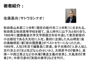 著者紹介：
佐藤嘉尚（サトウヨシナオ）
秋田県山本郡二ツ井町（現在の能代市二ツ井町）に生まれる。
秋田県立秋田高等学校を経て、浪人時代に山下力と知り合う。
1966年に慶應義塾大学文学部国文科を中退して東京新宿の
小出版社である大光社に入社。最初に企画した丸山明宏（後
の美輪明宏）著『紫の履歴書』がベストセラーになったため、
1969年、入社3年目で編集長に昇進。金子光晴の『人非人伝』、
吉行淳之介『生と性』『なんのせいか』、大岡昇平の『戦争』、泉
靖一や西江雅之などの共著『構造主義の世界』、大島渚の『青
春』や、中原弓彦の『笑殺の美学』などを刊行。
 