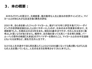 ３．本の概要：
水中カメラマンの草分け、大崎映晋。彼の数奇な人生と潜水の世界チャンピオン、マイ
ヨールとの知られざる交友を描く異色の評伝
２００１年、自ら命を断ったジャック・マイヨール。彼が１９７０年に伊豆半島でフリー・ダイ
ビングの世界新記録を出したときにサポートしたのが、日本の水中写真家の草分け、大
崎映晋でした。大崎氏は大正９年生まれ。現在８０歳半ばですが、その人生はまさに数
奇としか言いようがありません。戦時中、炎の海を潜って九死に一生を得た体験、パー
ル・バック原作の映画『大津波』のアドバイザーを務めたこと、マイヨールとの水中交遊録
ともいえる友情など、波乱万丈の人生です。
ひとりは人生の途中で自ら死を選んだ人、ひとりは９０歳になっても病と闘いながらも自
らの人生を貫いている人。人生の生き方を再考させてくれた本でした。
 