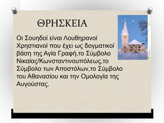 ΘΡΗΣΚΕΙΑ
Οι Σουηδοί είναι Λουθηρανοί
Χρηστιανοί που έχει ως δογματικοί
βάση της Αγία Γραφή,το Σύμβολο
Νικαίας/Κωνσταντινουπόλεως,το
Σύμβολο των Αποστόλων,το Σύμβολο
του Αθανασίου και την Ομολογία της
Αυγούστας.
 