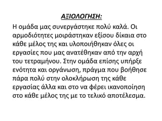 ΑΞΙΟΛΟΓΗΣΗ:
Η ομάδα μας συνεργάστηκε πολύ καλά. Οι
αρμοδιότητες μοιράστηκαν εξίσου δίκαια στο
κάθε μέλος της και υλοποιήθηκαν όλες οι
εργασίες που μας ανατέθηκαν από την αρχή
του τετραμήνου. Στην ομάδα επίσης υπήρξε
ενότητα και οργάνωση, πράγμα που βοήθησε
πάρα πολύ στην ολοκλήρωση της κάθε
εργασίας άλλα και στο να φέρει ικανοποίηση
στο κάθε μέλος της με το τελικό αποτέλεσμα.
 