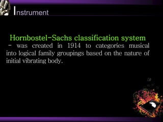 Instrument
Hornbostel-Sachs classification system
- was created in 1914 to categories musical
into logical family groupings based on the nature of
initial vibrating body.
 
