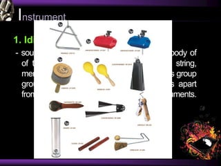 Instrument
1. Idiophones
- sound is primarily produced by the actual body of
of the instrument, vibrating, rather than a string,
membrane, or column of air. In essence, this group
group includes all percussion instruments apart
from drums, as well as some other instruments.
 