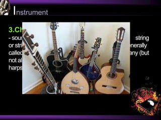 Instrument
3.Chordophones
- sound is primarily produced by the vibration of a string
or strings.This group includes all instruments generally
called string instruments in the west, as well as many (but
not all) keyboard instruments, like pianos and
harpsichords.
 