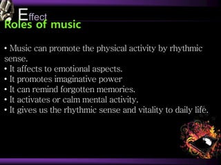 Effect
Roles of music
• Music can promote the physical activity by rhythmic
sense.
• It affects to emotional aspects.
• It promotes imaginative power
• It can remind forgotten memories.
• It activates or calm mental activity.
• It gives us the rhythmic sense and vitality to daily life.
 