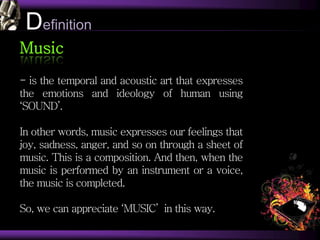 Definition
Music
- is the temporal and acoustic art that expresses
the emotions and ideology of human using
‘SOUND’.
In other words, music expresses our feelings that
joy, sadness, anger, and so on through a sheet of
music. This is a composition. And then, when the
music is performed by an instrument or a voice,
the music is completed.
So, we can appreciate ‘MUSIC’ in this way.
 