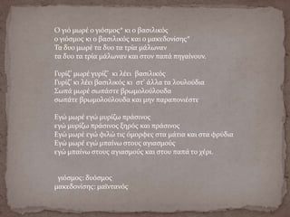 Ο γιό μωρέ ο γιόσμος* κι ο βασιλικός
ο γιόσμος κι ο βασιλικός και ο μακεδονίσης*
Τα δυο μωρέ τα δυο τα τρία μάλωναν
τα δυο τα τρία μάλωναν και στον παπά πηγαίνουν.
Γυρίζ’ μωρέ γυρίζ’ κι λέει βασιλικός
Γυρίζ’ κι λέει βασιλικός κι στ’ άλλα τα λουλούδια
Σωπά μωρέ σωπάστε βρωμολούλουδα
σωπάτε βρωμολούλουδα και μην παραπονιέστε
Εγώ μωρέ εγώ μυρίζω πράσινος
εγώ μυρίζω πράσινος ξηρός και πράσινος
Εγώ μωρέ εγώ φιλώ τις όμορφες στα μάτια και στα φρύδια
Εγώ μωρέ εγώ μπαίνω στους αγιασμούς
εγώ μπαίνω στους αγιασμούς και στου παπά το χέρι.
γιόσμος: δυόσμος
μακεδονίσης: μαϊντανός
 