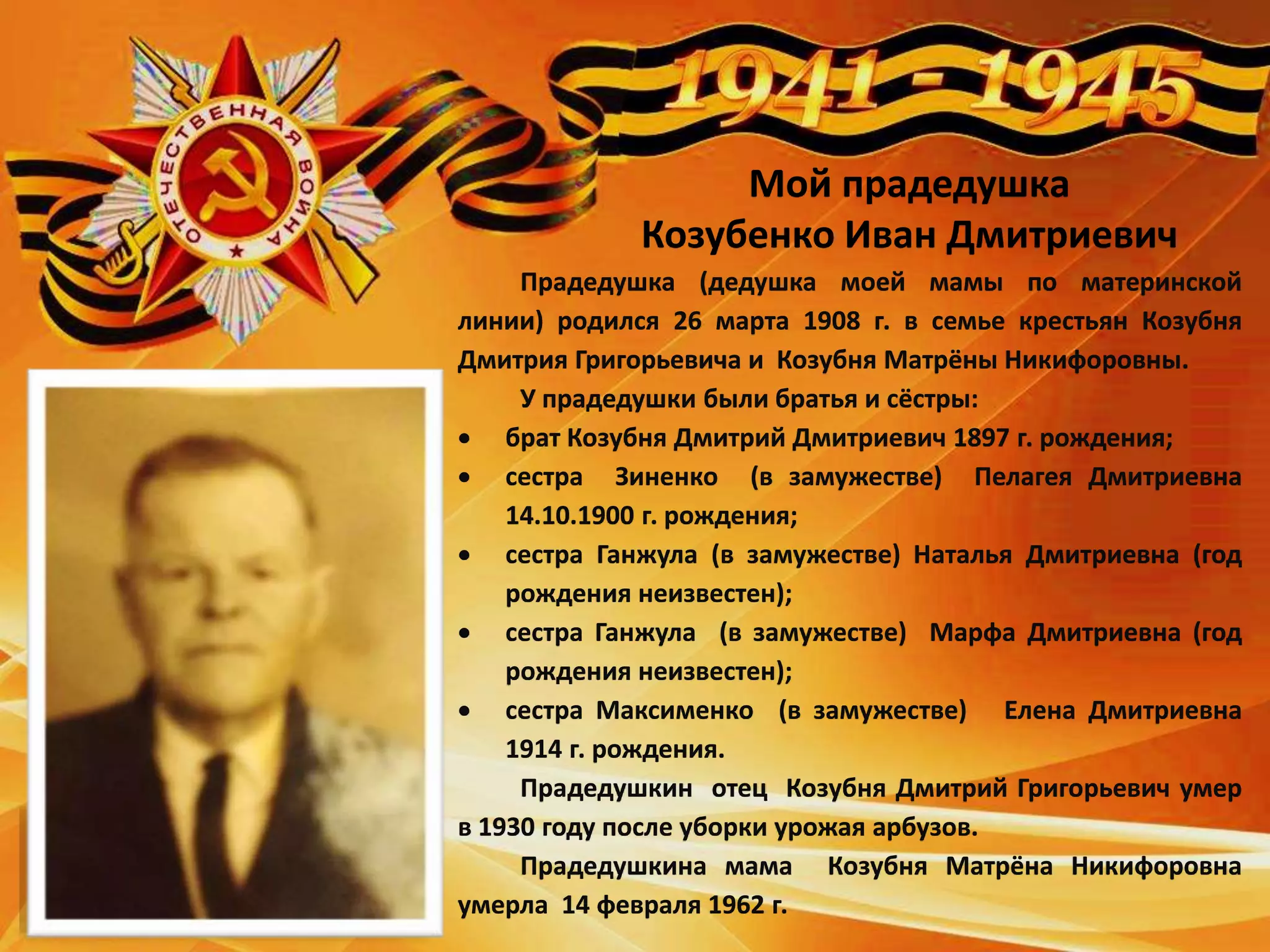 Мой прадедушка
Козубенко Иван Дмитриевич
Прадедушка (дедушка моей мамы по материнской
линии) родился 26 марта 1908 г. в семье крестьян Козубня
Дмитрия Григорьевича и Козубня Матрёны Никифоровны.
У прадедушки были братья и сёстры:
 брат Козубня Дмитрий Дмитриевич 1897 г. рождения;
 сестра Зиненко (в замужестве) Пелагея Дмитриевна
14.10.1900 г. рождения;
 сестра Ганжула (в замужестве) Наталья Дмитриевна (год
рождения неизвестен);
 сестра Ганжула (в замужестве) Марфа Дмитриевна (год
рождения неизвестен);
 сестра Максименко (в замужестве) Елена Дмитриевна
1914 г. рождения.
Прадедушкин отец Козубня Дмитрий Григорьевич умер
в 1930 году после уборки урожая арбузов.
Прадедушкина мама Козубня Матрёна Никифоровна
умерла 14 февраля 1962 г.
 