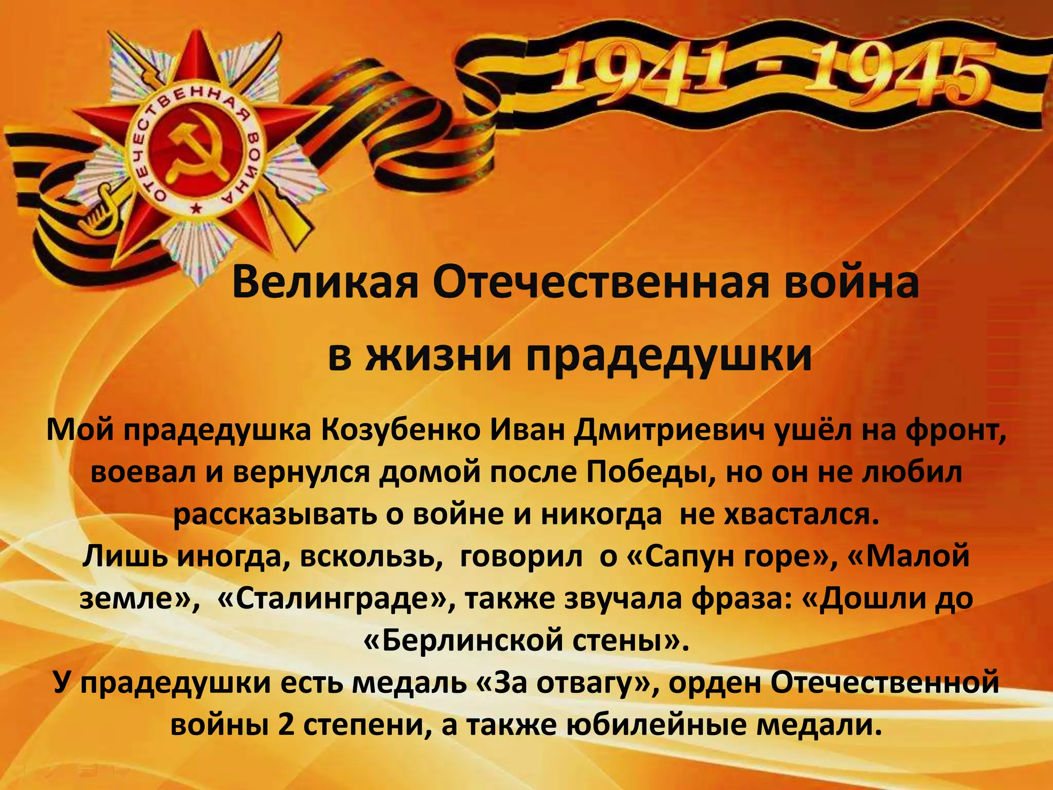Великая Отечественная война
в жизни прадедушки
Мой прадедушка Козубенко Иван Дмитриевич ушёл на фронт,
воевал и вернулся домой после Победы, но он не любил
рассказывать о войне и никогда не хвастался.
Лишь иногда, вскользь, говорил о «Сапун горе», «Малой
земле», «Сталинграде», также звучала фраза: «Дошли до
«Берлинской стены».
У прадедушки есть медаль «За отвагу», орден Отечественной
войны 2 степени, а также юбилейные медали.
 