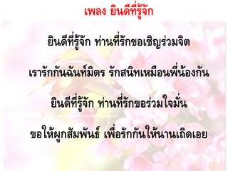 เพลง ยินดีที่รู้จัก
ยินดีที่รู้จัก ท่านที่รักขอเชิญร่วมจิต
เรารักกันฉันท์มิตร รักสนิทเหมือนพี่น้องกัน
ยินดีที่รู้จัก ท่านที่รักขอร่วมใจมั่น
ขอให้ผูกสัมพันธ์ เพื่อรักกันให้นานเถิดเอย
 