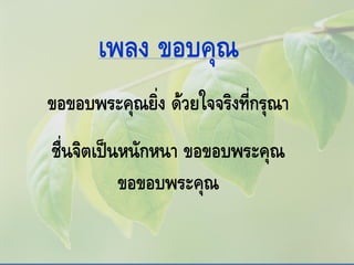 เพลง ขอบคุณ
ขอขอบพระคุณยิ่ง ด้วยใจจริงที่กรุณา
ชื่นจิตเป็นหนักหนา ขอขอบพระคุณ
ขอขอบพระคุณ
 