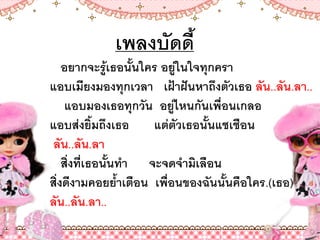 เพลงบัดดี
อยากจะรู้เธอนันใคร อยู่ในใจทุกครา
แอบเมียงมองทุกเวลา เฝ้าฝันหาถึงตัวเธอ ลัน..ลัน.ลา..
แอบมองเธอทุกวัน อยู่ไหนกันเพื่อนเกลอ
แอบส่งยิมถึงเธอ แต่ตัวเธอนันแชเชือน
ลัน..ลัน.ลา
สิ่งที่เธอนันท้า จะจดจ้ามิเลือน
สิ่งดีงามคอยย้าเตือน เพื่อนของฉันนันคือใคร.(เธอ)
ลัน..ลัน.ลา..
 