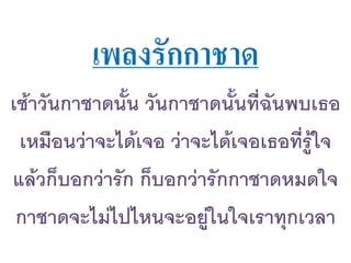 เพลงรักกาชาด
เช้าวันกาชาดนัน วันกาชาดนันที่ฉันพบเธอ
เหมือนว่าจะได้เจอ ว่าจะได้เจอเธอที่รู้ใจ
แล้วก็บอกว่ารัก ก็บอกว่ารักกาชาดหมดใจ
กาชาดจะไม่ไปไหนจะอยู่ในใจเราทุกเวลา
 