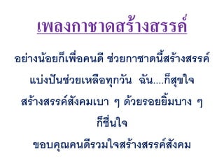 เพลงกาชาดสร้างสรรค์
อย่างน้อยก็เพื่อคนดี ช่วยกาชาดนีสร้างสรรค์
แบ่งปันช่วยเหลือทุกวัน ฉัน....ก็สุขใจ
สร้างสรรค์สังคมเบา ๆ ด้วยรอยยิมบาง ๆ
ก็ชื่นใจ
ขอบคุณคนดีรวมใจสร้างสรรค์สังคม
 