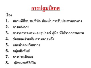 การปฐมȨ๶ทศ
เรื่อง
1. สถานทีที่อบรม ที่พัก ห้องน้า การรับประทานอาหาร
2. การแต่งกาย
3. ตารางการอบรมและอุปกรณ์ คู่มือ ที่ได้จากการอบรม
4. ข้อตกลงร่วมกัน ความคาดหวัง
5. แนะน้าคณะวิทยากร
6. กลุ่มสัมพันธ์
7. การประเมินผล
8. นัดหมายพิธีเปิด
 