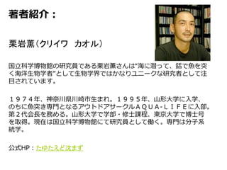 著者紹介：
栗岩薫（クリイワ カオル）
国立科学博物館の研究員である栗岩薫さんは“海に潜って、銛で魚を突
く海洋生物学者”として生物学界ではかなりユニークな研究者として注
目されています。
１９７４年、神奈川県川崎市生まれ。１９９５年、山形大学に入学、
のちに魚突き専門となるアウトドアサークルＡＱＵＡ‐ＬＩＦＥに入部。
第２代会長を務める。山形大学で学部・修士課程、東京大学で博士号
を取得。現在は国立科学博物館にて研究員として働く。専門は分子系
統学。
公式HP：たゆたえど沈まず
 
