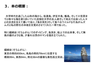 ３．本の概要：
大学時代を過ごした山形の海から、佐渡島、伊豆半島、甑島、そして小笠原ま
でと様々な海を潜り歩いていた記録を大学の友人達そして地元で出会った人々
との交流を交えて書いてあり、『魚を突き』そして食べるワイルドな行為がムズ
ムズと私の野生の本能を目覚めさせてくれた一冊であった。
特に孀婦岩（そうふがん）でのダイビング、魚突き、船上での出来事、そして無
風の鏡のような海、夕暮れは男のロマンを掻き立てられた。
孀婦岩（そうふがん）：
東京の南約650km、鳥島の南約76kmに位置する
標高99m、東西84m、南北56mの顕著な黒色孤立突岩。
 