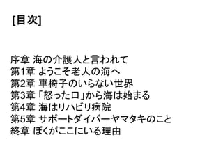 [目次]
序章 海の介護人と言われて
第1章 ようこそ老人の海へ
第2章 車椅子のいらない世界
第3章 「怒った口」から海は始まる
第4章 海はリハビリ病院
第5章 サポートダイバーヤマタキのこと
終章 ぼくがここにいる理由
 