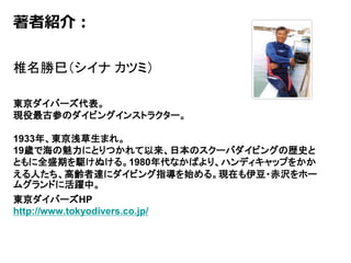 著者紹介：
椎名勝巳（シイナ カツミ）
東京ダイバーズ代表。
現役最古参のダイビングインストラクター。
1933年、東京浅草生まれ。
19歳で海の魅力にとりつかれて以来、日本のスクーバダイビングの歴史と
ともに全盛期を駆けぬける。1980年代なかばより、ハンディキャップをかか
える人たち、高齢者達にダイビング指導を始める。現在も伊豆・赤沢をホー
ムグランドに活躍中。
東京ダイバーズHP
http://www.tokyodivers.co.jp/
 