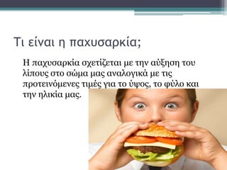 Τι είναι η παχυσαρκία;
Η παχυσαρκία σχετίζεται με την αύξηση του
λίπους στο σώμα μας αναλογικά με τις
προτεινόμενες τιμές για το ύψος, το φύλο και
την ηλικία μας.
 