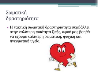 Σωματική
δραστηριότητα
• Η τακτική σωματική δραστηριότητα συμβάλλει
στην καλύτερη ποιότητα ζωής, αφού μας βοηθά
να έχουμε καλύτερη σωματική, ψυχική και
πνευματική υγεία
 