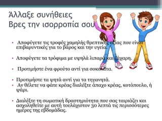 Άλλαξε συνήθειες
Βρες την ισορροπία σου
• Αποφύγετε τις τροφές χαμηλής θρεπτικής αξίας που είναι
επιβαρυντικές για το βάρος και την υγεία.
• Αποφύγετε τα τρόφιμα με υψηλά λιπαρά και ζάχαρη.
• Προτιμήστε ένα φρούτο αντί για σοκολάτα.
• Προτιμήστε τα ψητά αντί για τα τηγανητά.
• Αν θέλετε να φάτε κρέας διαλέξτε άπαχο κρέας, κοτόπουλο, ή
ψάρι.
• Διαλέξτε τη σωματική δραστηριότητα που σας ταιριάζει και
ασχοληθείτε με αυτή τουλάχιστον 30 λεπτά τις περισσότερες
ημέρες της εβδομάδας.
 