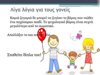Λίγα λόγια για τους γονείς
Καμιά ζυγαριά δε μπορεί να ζυγίσει το βάρος που νιώθει
ένα παχύσαρκο παιδί. Το ψυχολογικό βάρος είναι συχνά
μεγαλύτερο από το σωματικό.
Απαλλάξτε το και από τα δύο.
Σταθείτε δίπλα του!
 